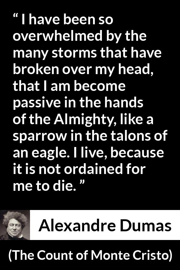 Alexandre Dumas quote about fate from The Count of Monte Cristo - I have been so overwhelmed by the many storms that have broken over my head, that I am become passive in the hands of the Almighty, like a sparrow in the talons of an eagle. I live, because it is not ordained for me to die.