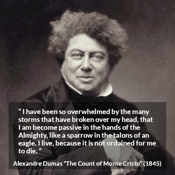 Alexandre Dumas quote about fate from The Count of Monte Cristo - I have been so overwhelmed by the many storms that have broken over my head, that I am become passive in the hands of the Almighty, like a sparrow in the talons of an eagle. I live, because it is not ordained for me to die.