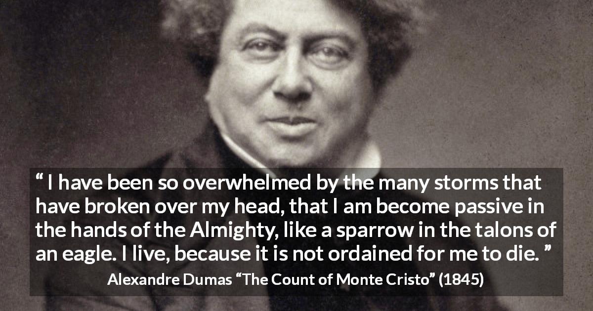Alexandre Dumas quote about fate from The Count of Monte Cristo - I have been so overwhelmed by the many storms that have broken over my head, that I am become passive in the hands of the Almighty, like a sparrow in the talons of an eagle. I live, because it is not ordained for me to die.