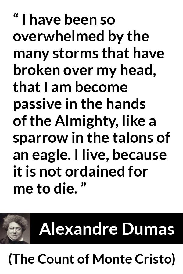 Alexandre Dumas quote about fate from The Count of Monte Cristo - I have been so overwhelmed by the many storms that have broken over my head, that I am become passive in the hands of the Almighty, like a sparrow in the talons of an eagle. I live, because it is not ordained for me to die.