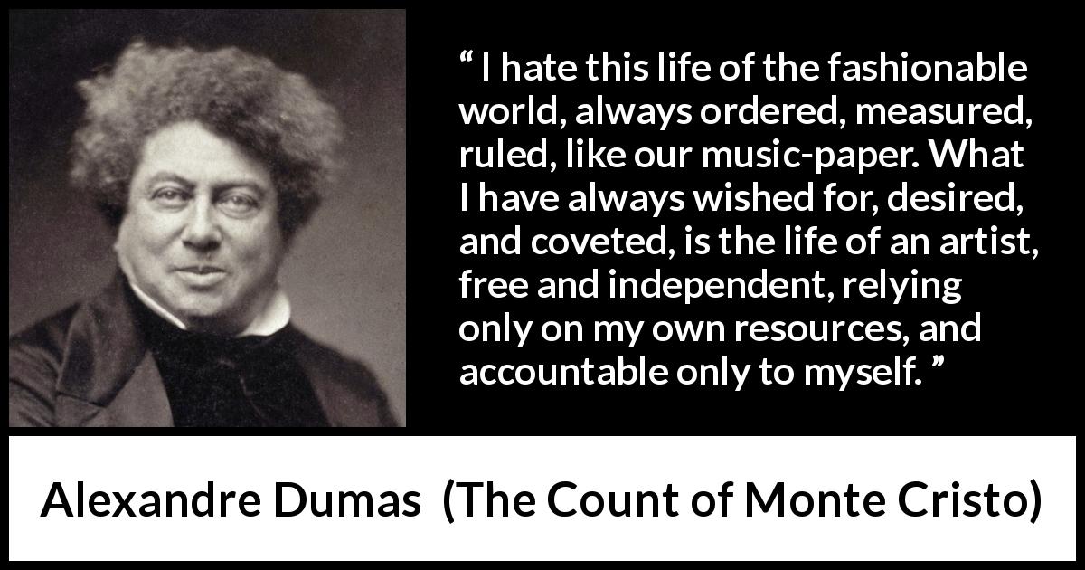 Alexandre Dumas quote about freedom from The Count of Monte Cristo - I hate this life of the fashionable world, always ordered, measured, ruled, like our music-paper. What I have always wished for, desired, and coveted, is the life of an artist, free and independent, relying only on my own resources, and accountable only to myself.