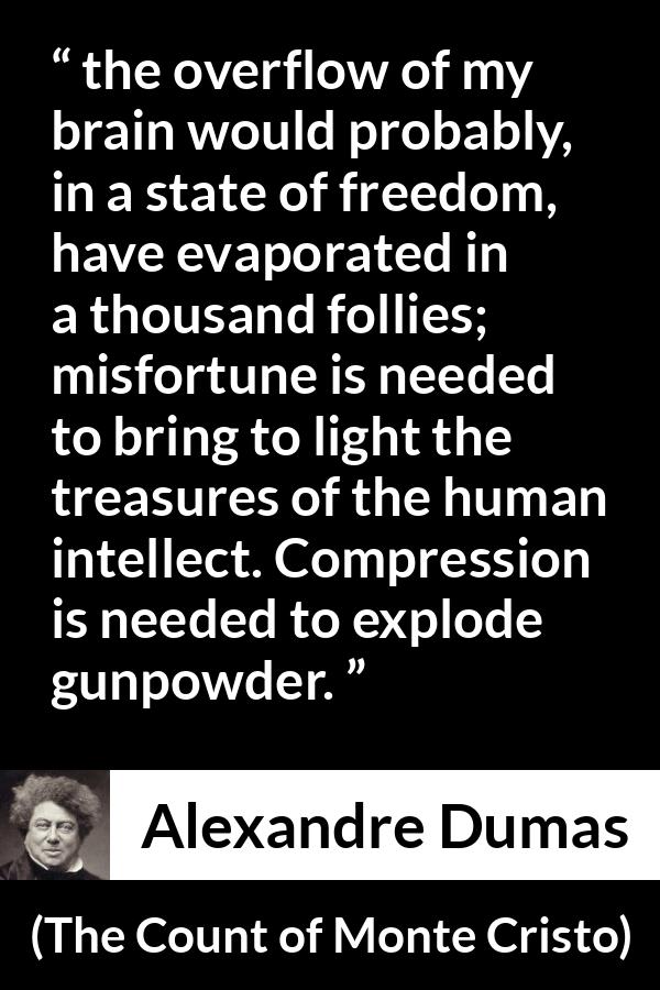 Alexandre Dumas quote about freedom from The Count of Monte Cristo - the overflow of my brain would probably, in a state of freedom, have evaporated in a thousand follies; misfortune is needed to bring to light the treasures of the human intellect. Compression is needed to explode gunpowder.