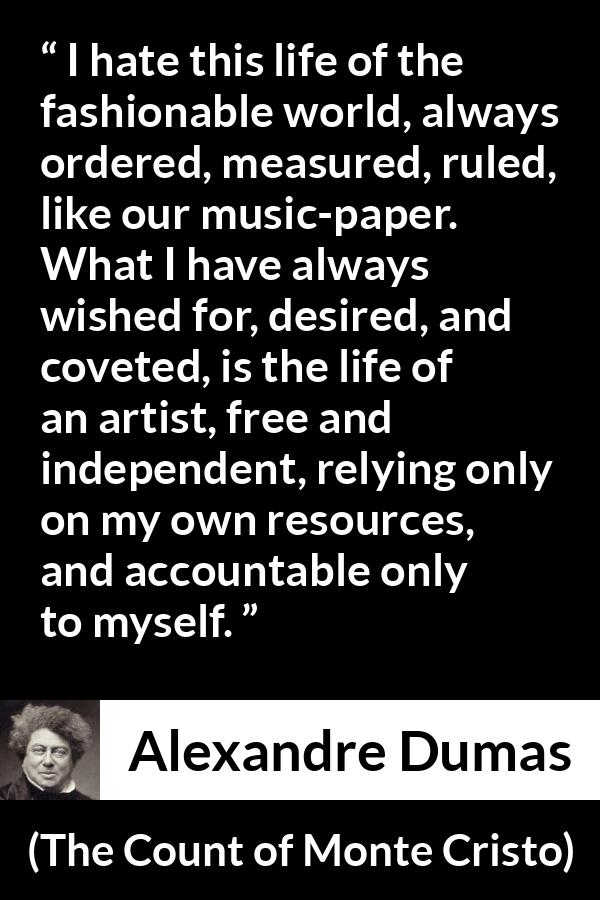 Alexandre Dumas quote about freedom from The Count of Monte Cristo - I hate this life of the fashionable world, always ordered, measured, ruled, like our music-paper. What I have always wished for, desired, and coveted, is the life of an artist, free and independent, relying only on my own resources, and accountable only to myself.