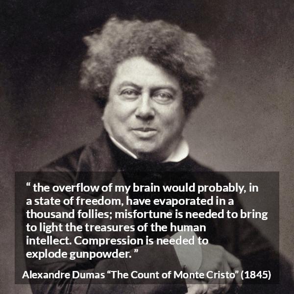 Alexandre Dumas quote about freedom from The Count of Monte Cristo - the overflow of my brain would probably, in a state of freedom, have evaporated in a thousand follies; misfortune is needed to bring to light the treasures of the human intellect. Compression is needed to explode gunpowder.