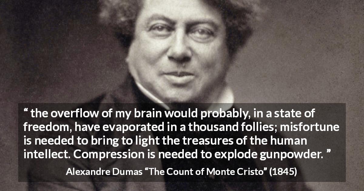 Alexandre Dumas quote about freedom from The Count of Monte Cristo - the overflow of my brain would probably, in a state of freedom, have evaporated in a thousand follies; misfortune is needed to bring to light the treasures of the human intellect. Compression is needed to explode gunpowder.