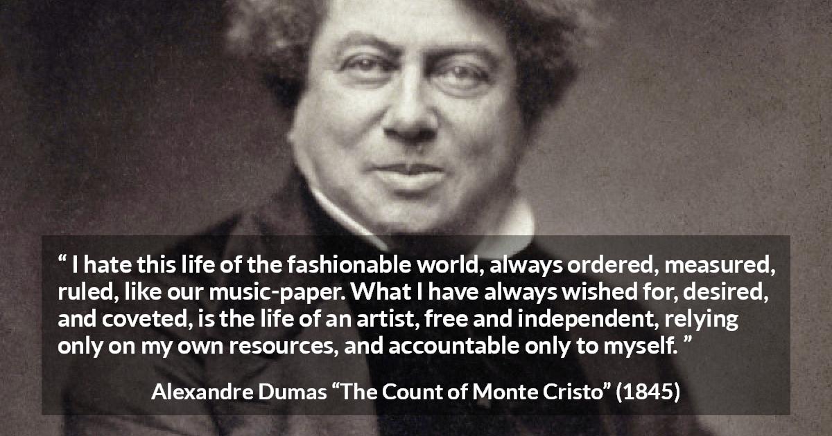 Alexandre Dumas quote about freedom from The Count of Monte Cristo - I hate this life of the fashionable world, always ordered, measured, ruled, like our music-paper. What I have always wished for, desired, and coveted, is the life of an artist, free and independent, relying only on my own resources, and accountable only to myself.