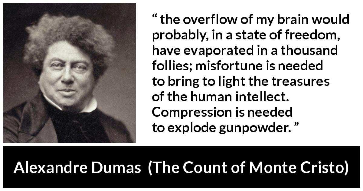 Alexandre Dumas quote about freedom from The Count of Monte Cristo - the overflow of my brain would probably, in a state of freedom, have evaporated in a thousand follies; misfortune is needed to bring to light the treasures of the human intellect. Compression is needed to explode gunpowder.