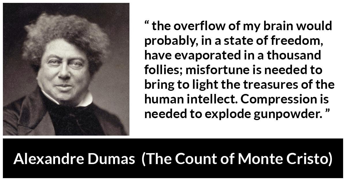 Alexandre Dumas quote about freedom from The Count of Monte Cristo - the overflow of my brain would probably, in a state of freedom, have evaporated in a thousand follies; misfortune is needed to bring to light the treasures of the human intellect. Compression is needed to explode gunpowder.