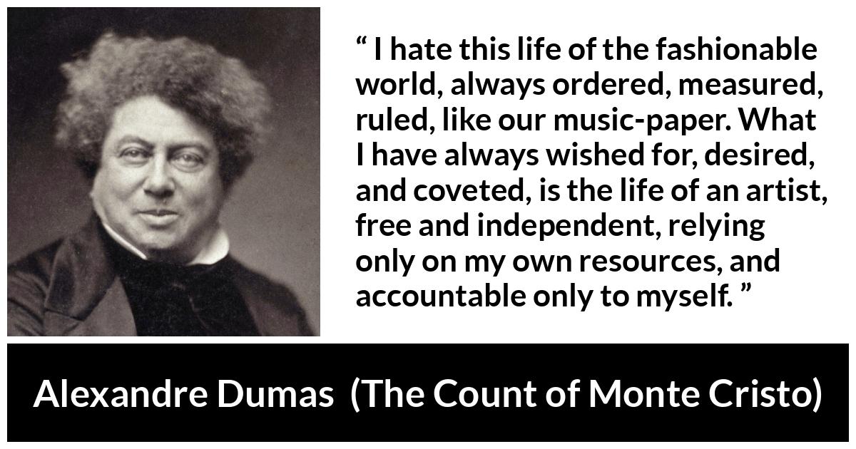 Alexandre Dumas quote about freedom from The Count of Monte Cristo - I hate this life of the fashionable world, always ordered, measured, ruled, like our music-paper. What I have always wished for, desired, and coveted, is the life of an artist, free and independent, relying only on my own resources, and accountable only to myself.