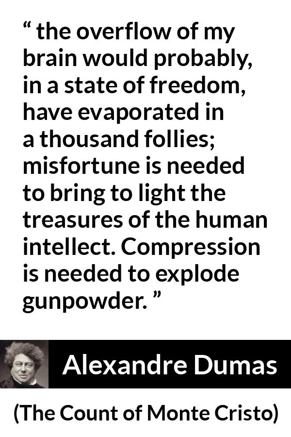 Alexandre Dumas quote about freedom from The Count of Monte Cristo - the overflow of my brain would probably, in a state of freedom, have evaporated in a thousand follies; misfortune is needed to bring to light the treasures of the human intellect. Compression is needed to explode gunpowder.