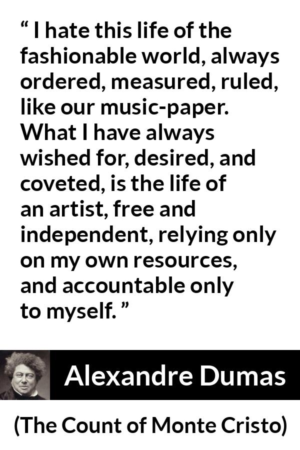 Alexandre Dumas quote about freedom from The Count of Monte Cristo - I hate this life of the fashionable world, always ordered, measured, ruled, like our music-paper. What I have always wished for, desired, and coveted, is the life of an artist, free and independent, relying only on my own resources, and accountable only to myself.