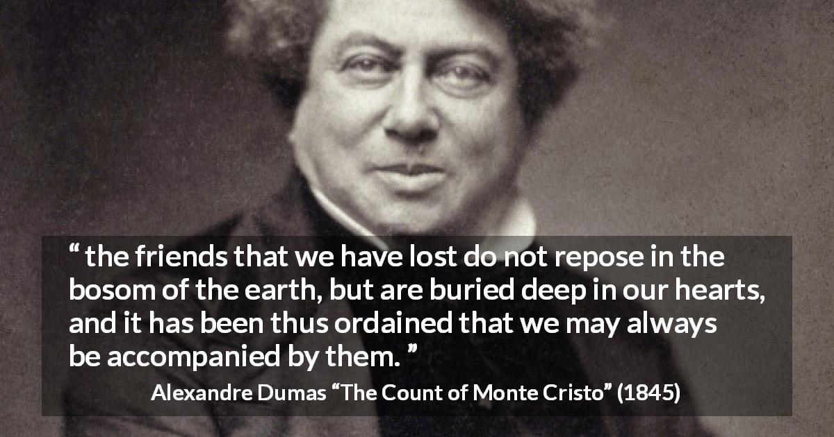 Alexandre Dumas quote about friendship from The Count of Monte Cristo - the friends that we have lost do not repose in the bosom of the earth, but are buried deep in our hearts, and it has been thus ordained that we may always be accompanied by them.