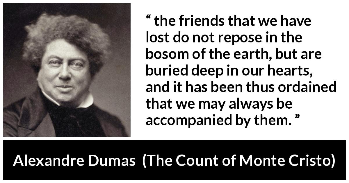 Alexandre Dumas quote about friendship from The Count of Monte Cristo - the friends that we have lost do not repose in the bosom of the earth, but are buried deep in our hearts, and it has been thus ordained that we may always be accompanied by them.