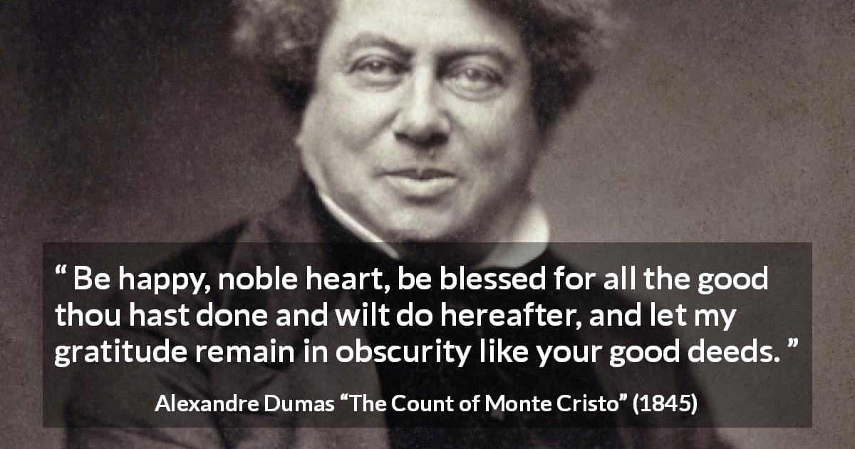 Alexandre Dumas quote about goodness from The Count of Monte Cristo - Be happy, noble heart, be blessed for all the good thou hast done and wilt do hereafter, and let my gratitude remain in obscurity like your good deeds.