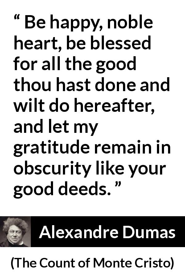 Alexandre Dumas quote about goodness from The Count of Monte Cristo - Be happy, noble heart, be blessed for all the good thou hast done and wilt do hereafter, and let my gratitude remain in obscurity like your good deeds.