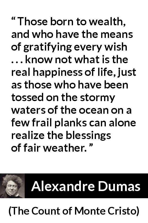 Alexandre Dumas quote about happiness from The Count of Monte Cristo - Those born to wealth, and who have the means of gratifying every wish . . . know not what is the real happiness of life, just as those who have been tossed on the stormy waters of the ocean on a few frail planks can alone realize the blessings of fair weather.