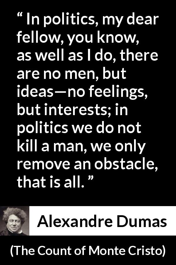 Alexandre Dumas quote about murder from The Count of Monte Cristo - In politics, my dear fellow, you know, as well as I do, there are no men, but ideas—no feelings, but interests; in politics we do not kill a man, we only remove an obstacle, that is all.