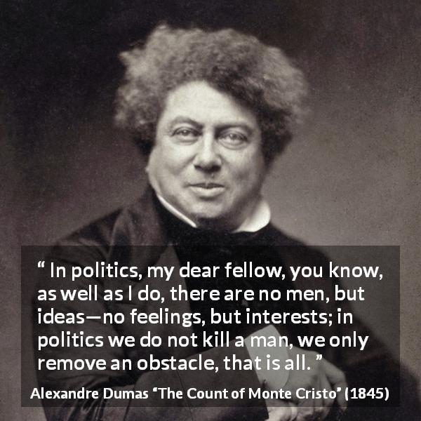 Alexandre Dumas quote about murder from The Count of Monte Cristo - In politics, my dear fellow, you know, as well as I do, there are no men, but ideas—no feelings, but interests; in politics we do not kill a man, we only remove an obstacle, that is all.