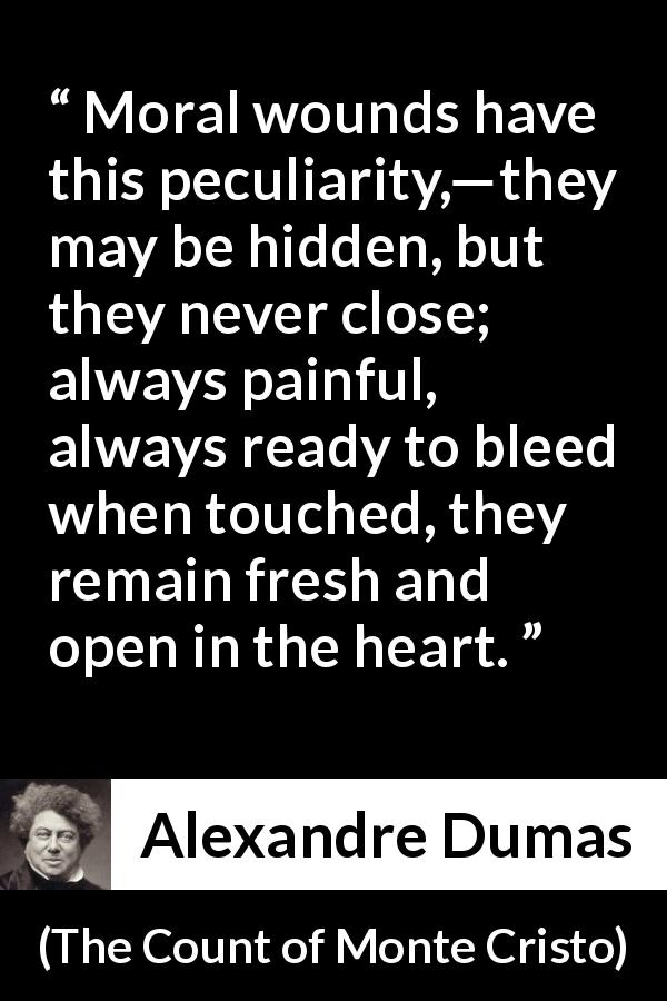 Alexandre Dumas quote about wound from The Count of Monte Cristo - Moral wounds have this peculiarity,—they may be hidden, but they never close; always painful, always ready to bleed when touched, they remain fresh and open in the heart.