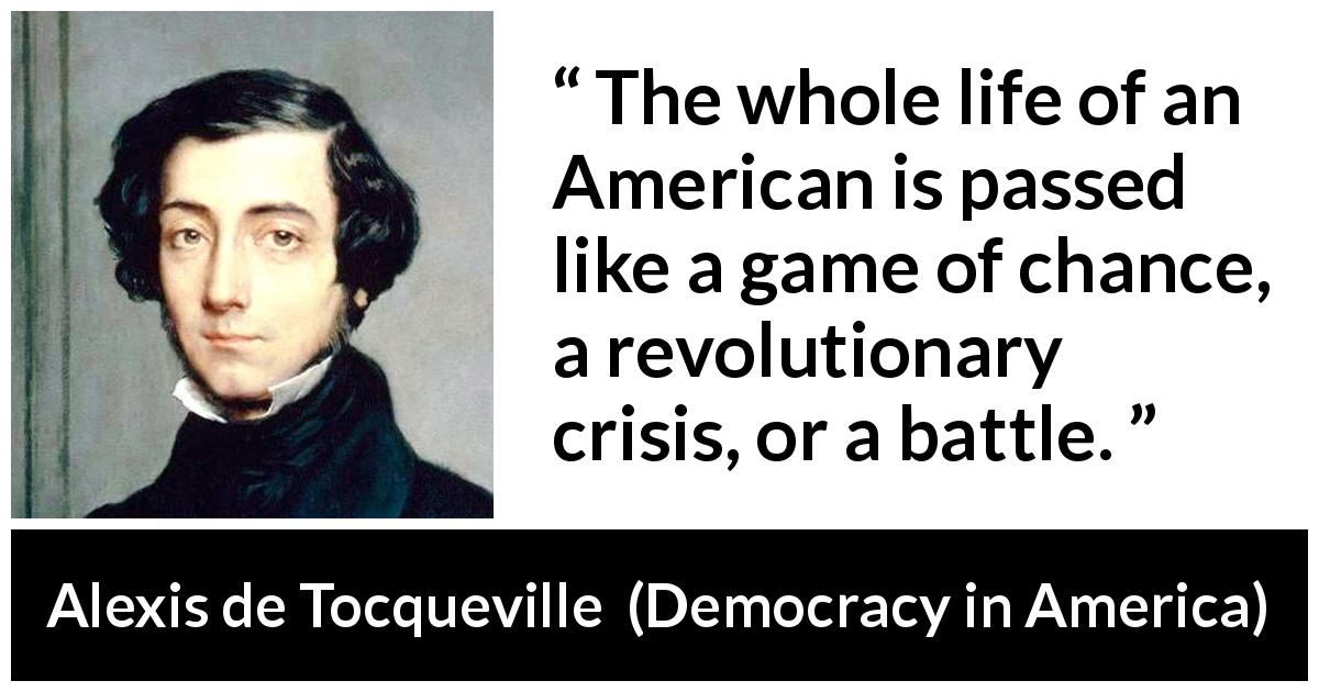 Alexis de Tocqueville quote about battle from Democracy in America - The whole life of an American is passed like a game of chance, a revolutionary crisis, or a battle.