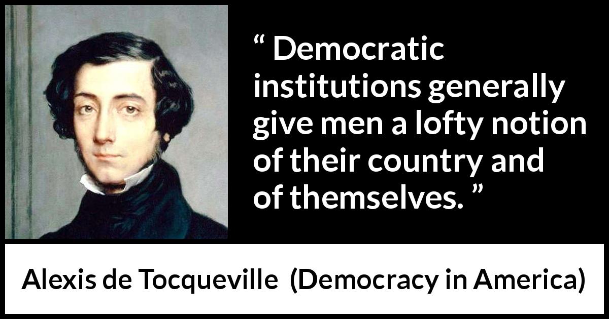 Alexis de Tocqueville quote about democracy from Democracy in America - Democratic institutions generally give men a lofty notion of their country and of themselves.