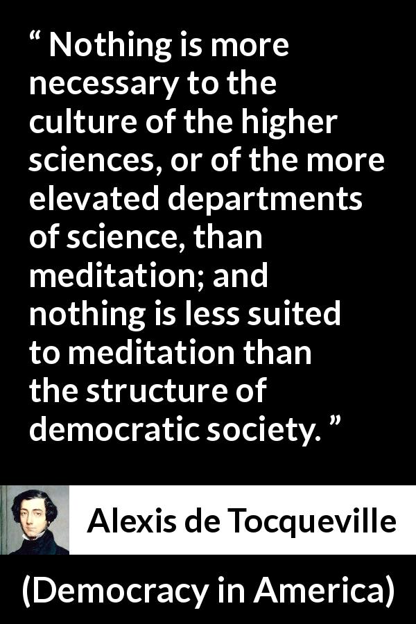 Alexis de Tocqueville quote about democracy from Democracy in America - Nothing is more necessary to the culture of the higher sciences, or of the more elevated departments of science, than meditation; and nothing is less suited to meditation than the structure of democratic society.