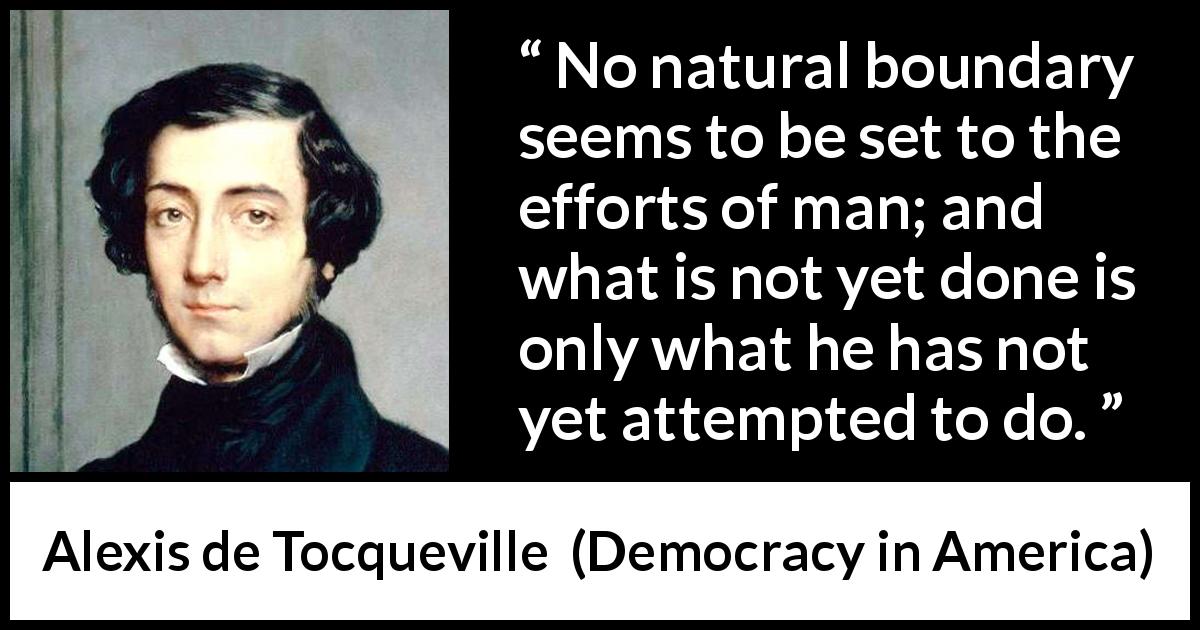 Alexis de Tocqueville quote about effort from Democracy in America - No natural boundary seems to be set to the efforts of man; and what is not yet done is only what he has not yet attempted to do.
