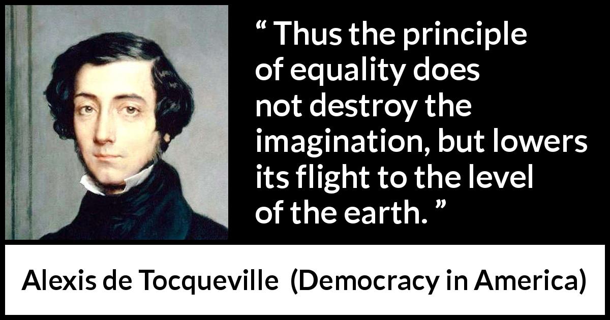 Alexis de Tocqueville quote about equality from Democracy in America - Thus the principle of equality does not destroy the imagination, but lowers its flight to the level of the earth.