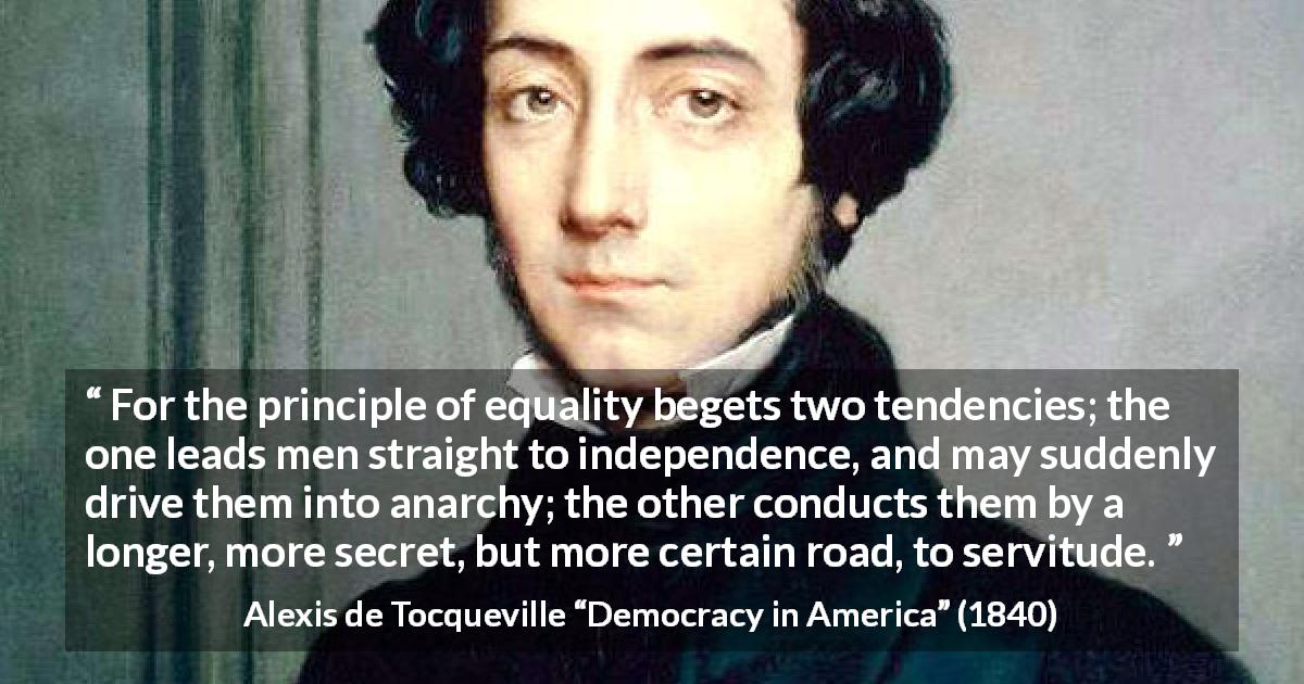 Alexis de Tocqueville quote about equality from Democracy in America - For the principle of equality begets two tendencies; the one leads men straight to independence, and may suddenly drive them into anarchy; the other conducts them by a longer, more secret, but more certain road, to servitude.