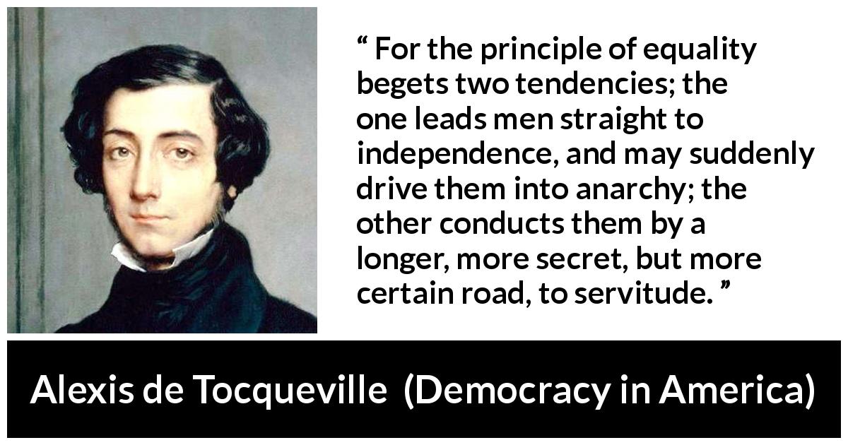 Alexis de Tocqueville quote about equality from Democracy in America - For the principle of equality begets two tendencies; the one leads men straight to independence, and may suddenly drive them into anarchy; the other conducts them by a longer, more secret, but more certain road, to servitude.