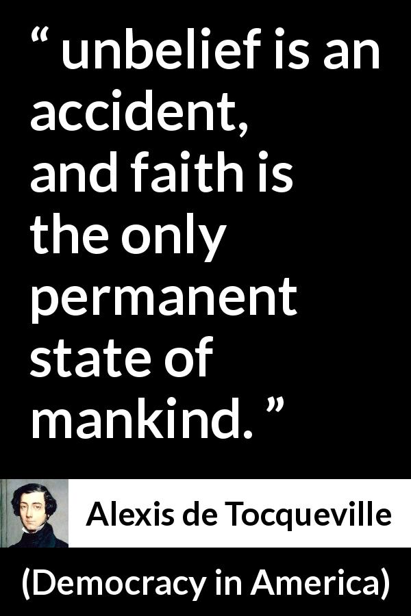 Alexis de Tocqueville quote about faith from Democracy in America - unbelief is an accident, and faith is the only permanent state of mankind.