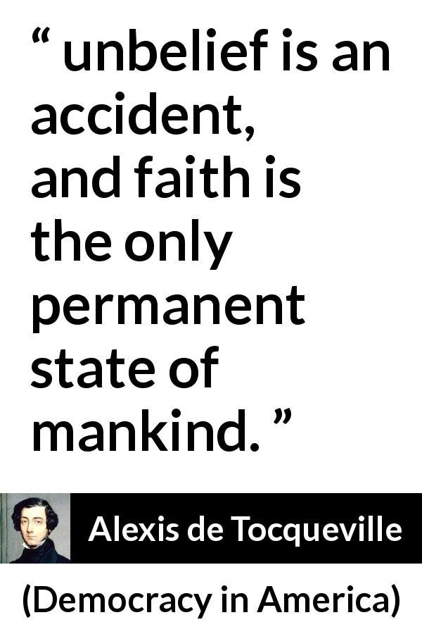 Alexis de Tocqueville quote about faith from Democracy in America - unbelief is an accident, and faith is the only permanent state of mankind.