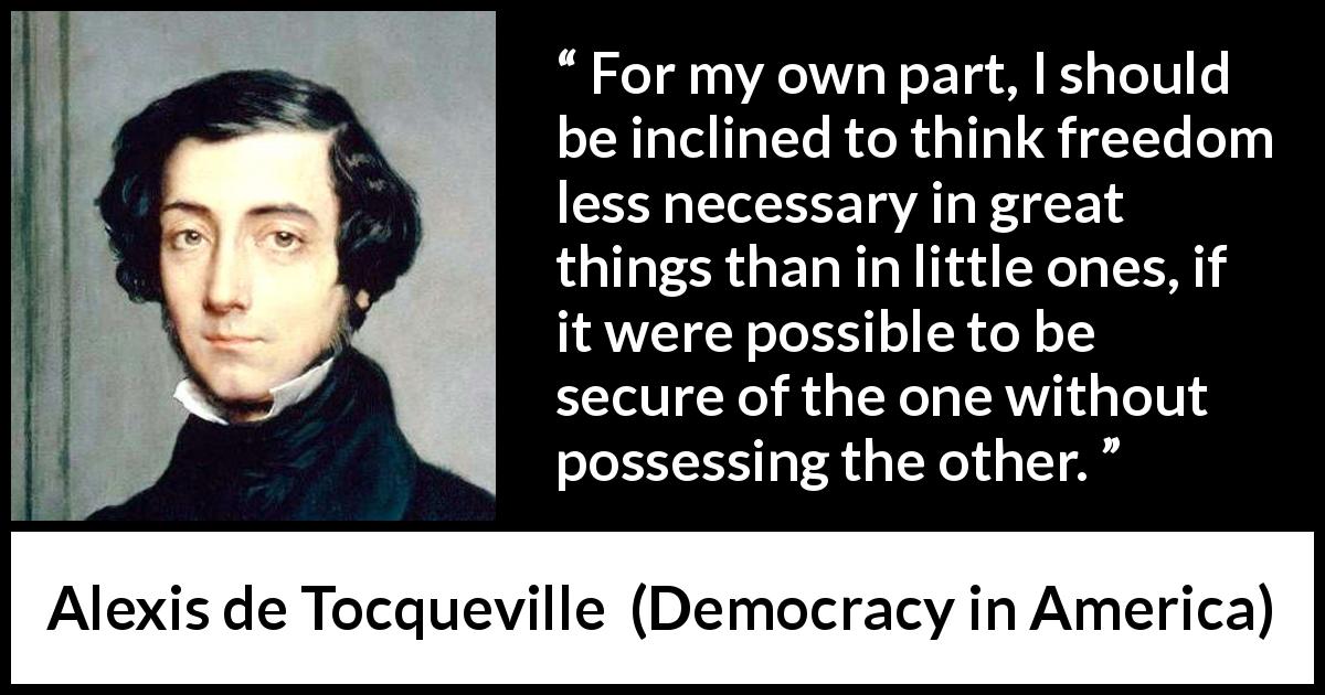 Alexis de Tocqueville quote about freedom from Democracy in America - For my own part, I should be inclined to think freedom less necessary in great things than in little ones, if it were possible to be secure of the one without possessing the other.