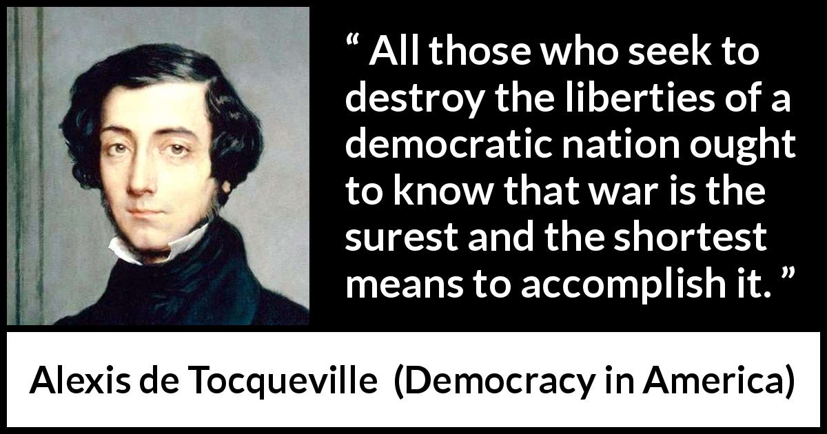 Alexis de Tocqueville quote about freedom from Democracy in America - All those who seek to destroy the liberties of a democratic nation ought to know that war is the surest and the shortest means to accomplish it.