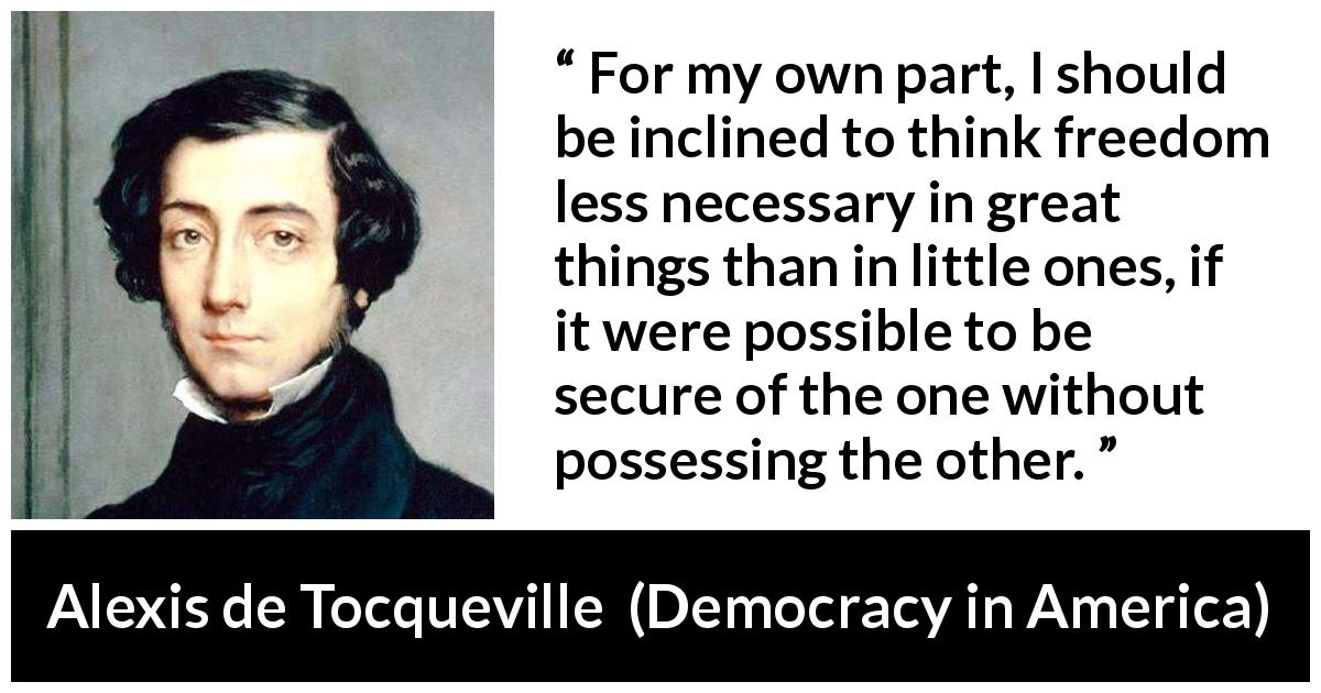Alexis de Tocqueville quote about freedom from Democracy in America - For my own part, I should be inclined to think freedom less necessary in great things than in little ones, if it were possible to be secure of the one without possessing the other.