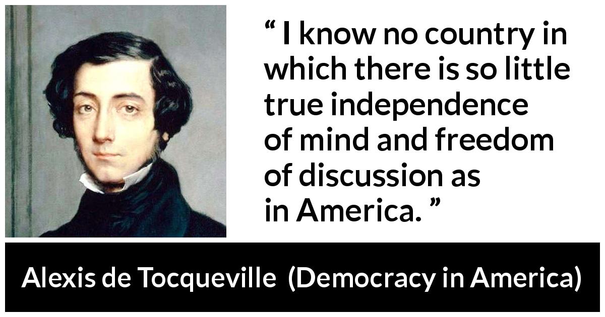 Alexis de Tocqueville quote about freedom from Democracy in America - I know no country in which there is so little true independence of mind and freedom of discussion as in America.