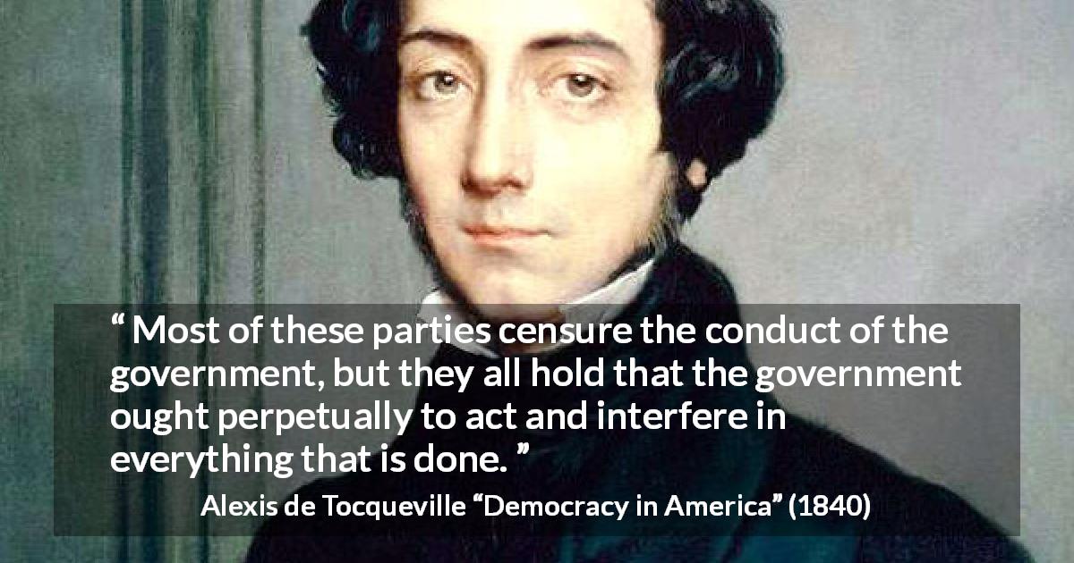 Alexis de Tocqueville quote about government from Democracy in America - Most of these parties censure the conduct of the government, but they all hold that the government ought perpetually to act and interfere in everything that is done.