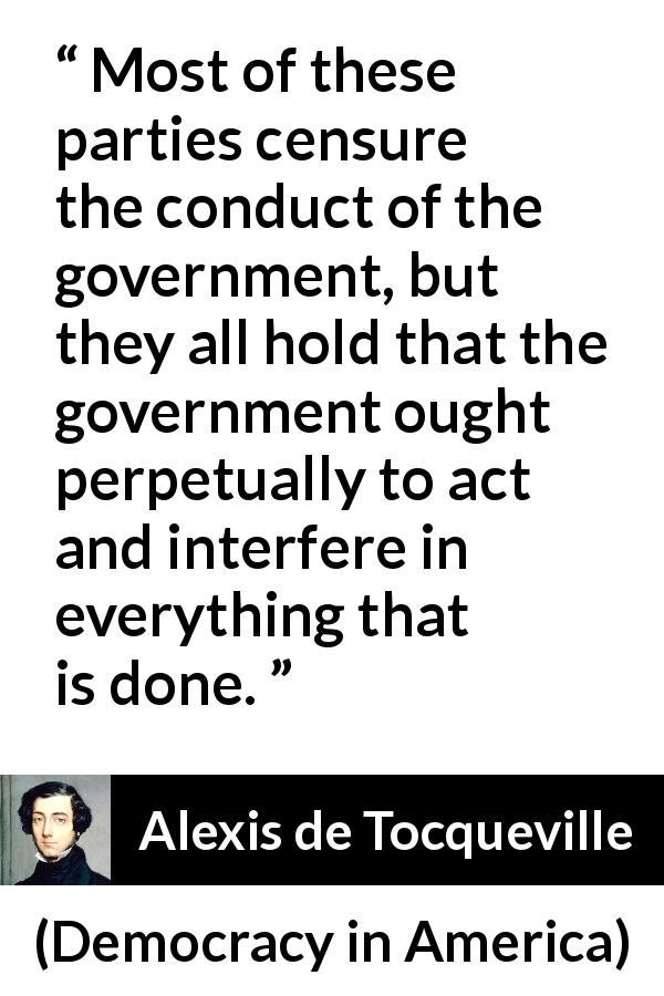 Alexis de Tocqueville quote about government from Democracy in America - Most of these parties censure the conduct of the government, but they all hold that the government ought perpetually to act and interfere in everything that is done.