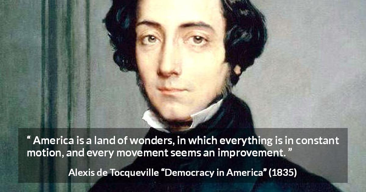 Alexis de Tocqueville quote about improvement from Democracy in America - America is a land of wonders, in which everything is in constant motion, and every movement seems an improvement.