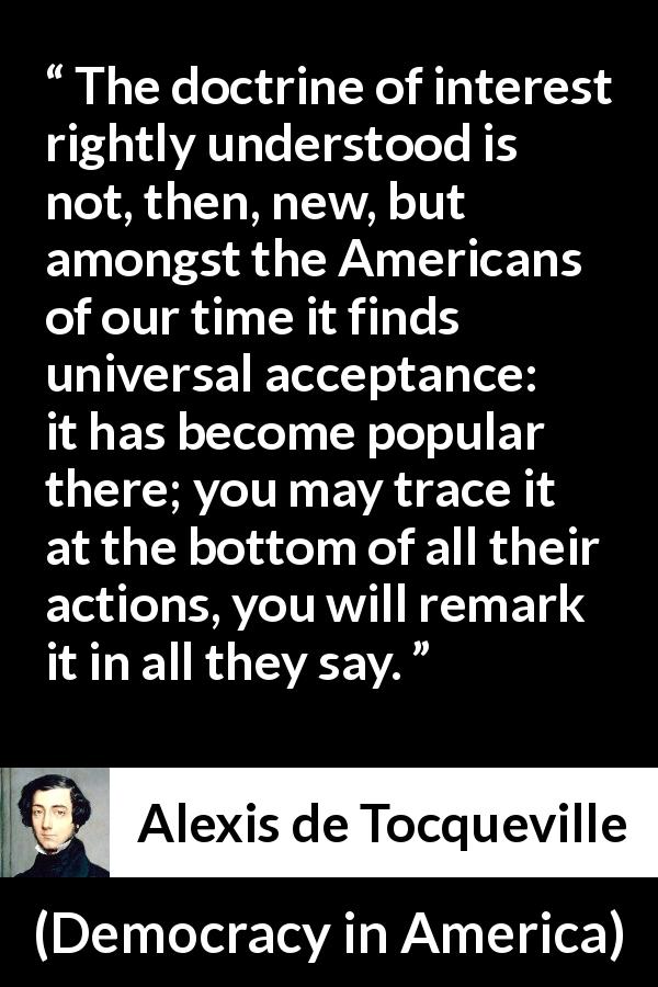 Alexis de Tocqueville quote about interest from Democracy in America - The doctrine of interest rightly understood is not, then, new, but amongst the Americans of our time it finds universal acceptance: it has become popular there; you may trace it at the bottom of all their actions, you will remark it in all they say.