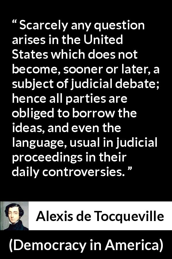 Alexis de Tocqueville quote about language from Democracy in America - Scarcely any question arises in the United States which does not become, sooner or later, a subject of judicial debate; hence all parties are obliged to borrow the ideas, and even the language, usual in judicial proceedings in their daily controversies.