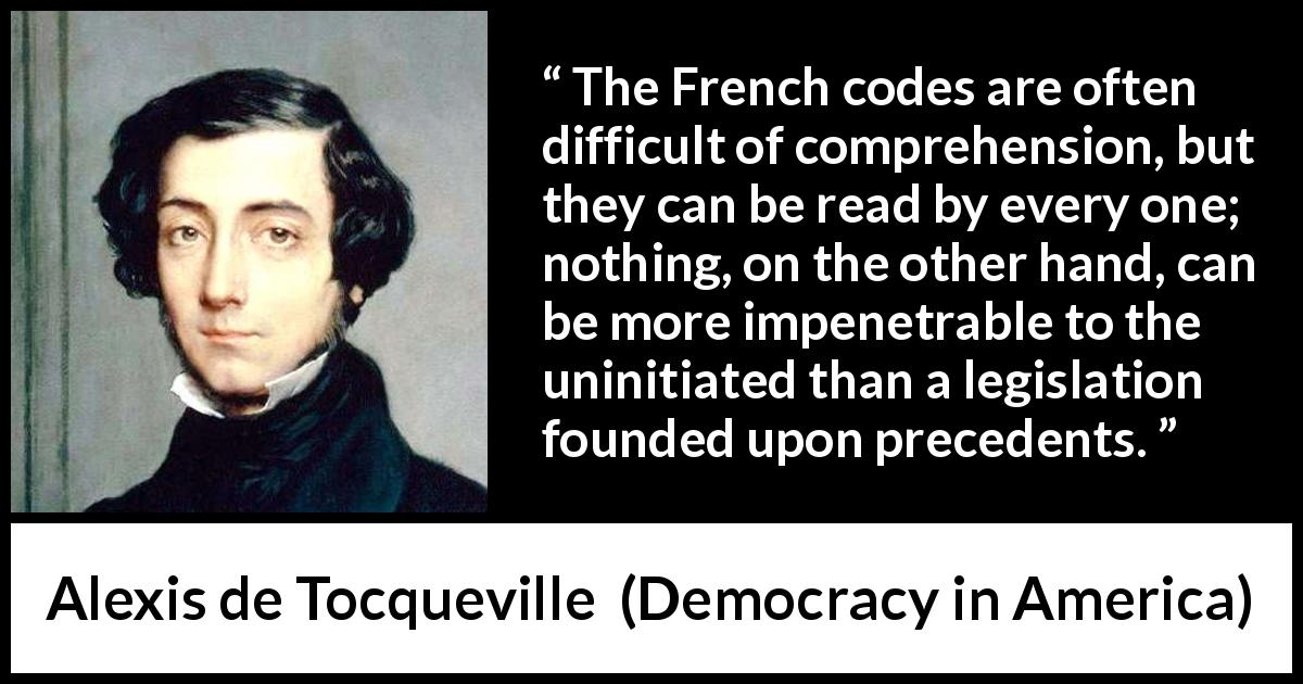 Alexis de Tocqueville quote about law from Democracy in America - The French codes are often difficult of comprehension, but they can be read by every one; nothing, on the other hand, can be more impenetrable to the uninitiated than a legislation founded upon precedents.