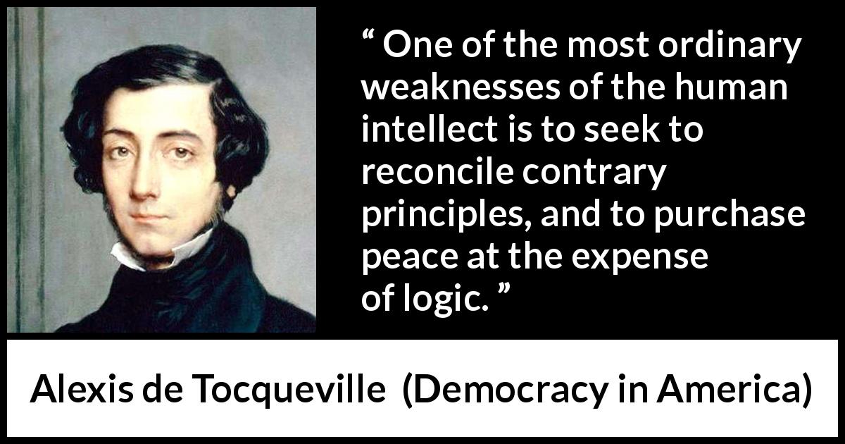 Alexis de Tocqueville quote about logic from Democracy in America - One of the most ordinary weaknesses of the human intellect is to seek to reconcile contrary principles, and to purchase peace at the expense of logic.