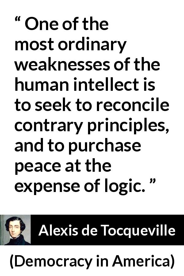 Alexis de Tocqueville quote about logic from Democracy in America - One of the most ordinary weaknesses of the human intellect is to seek to reconcile contrary principles, and to purchase peace at the expense of logic.
