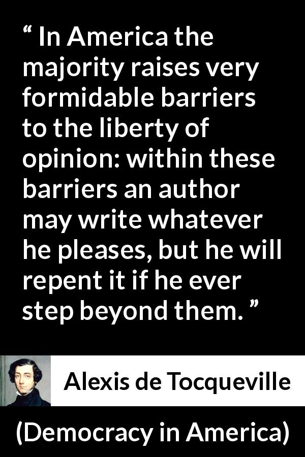 Alexis de Tocqueville quote about opinion from Democracy in America - In America the majority raises very formidable barriers to the liberty of opinion: within these barriers an author may write whatever he pleases, but he will repent it if he ever step beyond them.