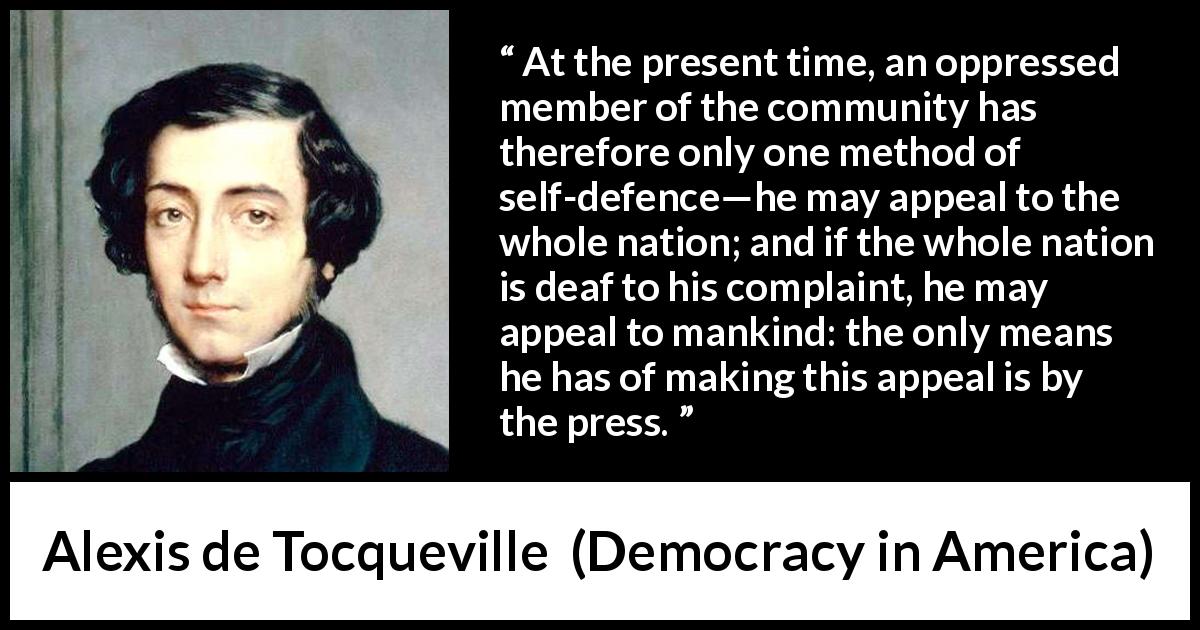 Alexis de Tocqueville quote about oppression from Democracy in America - At the present time, an oppressed member of the community has therefore only one method of self-defence—he may appeal to the whole nation; and if the whole nation is deaf to his complaint, he may appeal to mankind: the only means he has of making this appeal is by the press.
