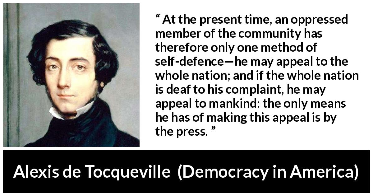 Alexis de Tocqueville quote about oppression from Democracy in America - At the present time, an oppressed member of the community has therefore only one method of self-defence—he may appeal to the whole nation; and if the whole nation is deaf to his complaint, he may appeal to mankind: the only means he has of making this appeal is by the press.
