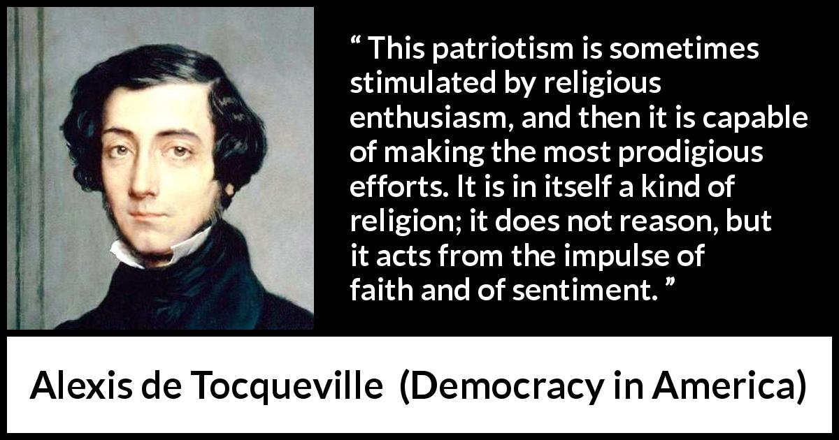 Alexis de Tocqueville quote about patriotism from Democracy in America - This patriotism is sometimes stimulated by religious enthusiasm, and then it is capable of making the most prodigious efforts. It is in itself a kind of religion; it does not reason, but it acts from the impulse of faith and of sentiment.