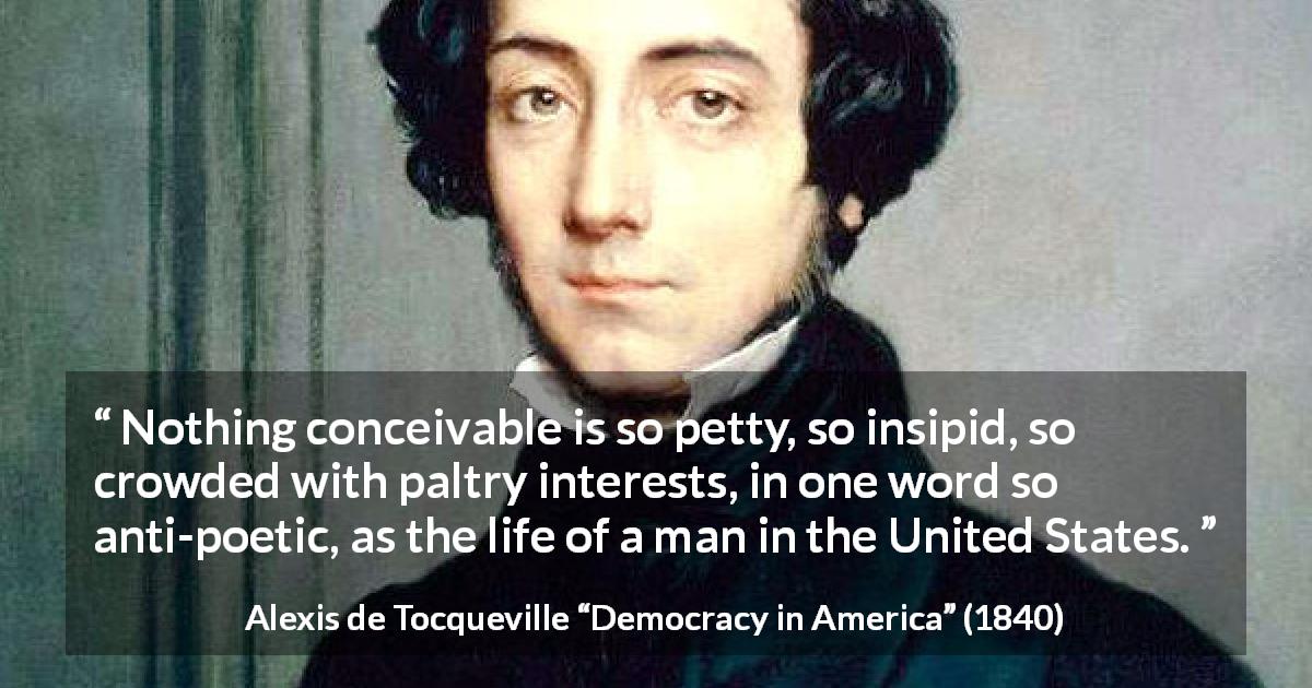Alexis de Tocqueville quote about poetry from Democracy in America - Nothing conceivable is so petty, so insipid, so crowded with paltry interests, in one word so anti-poetic, as the life of a man in the United States.