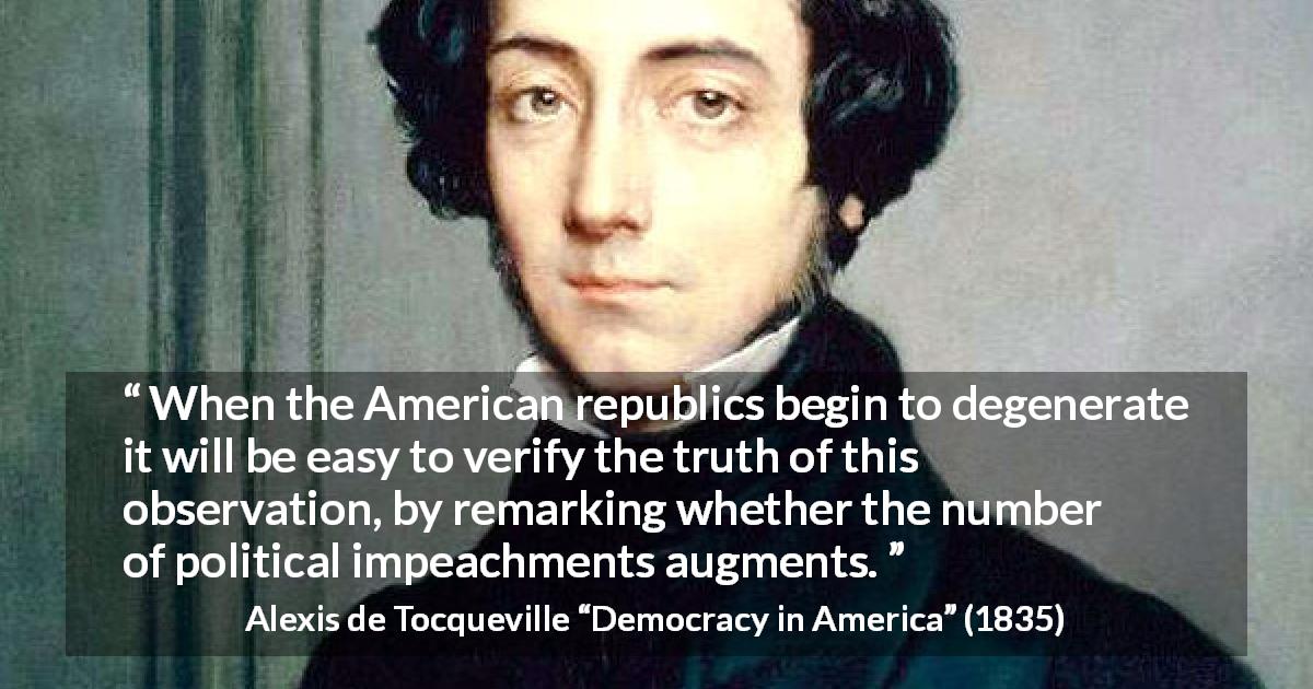 Alexis de Tocqueville quote about politics from Democracy in America - When the American republics begin to degenerate it will be easy to verify the truth of this observation, by remarking whether the number of political impeachments augments.